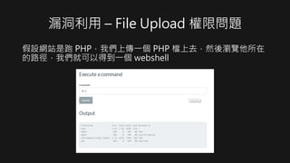漏洞利用 – File Upload 權限問題
假設網站是跑 PHP，我們上傳一個 PHP 檔上去，然後瀏覽他所在
的路徑，我們就可以得到一個 webshell
 