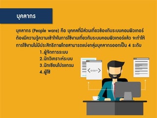 บุคลากร
บุคลากร (People ware) คือ บุคคลที่มีส่วนเกี่ยวข้องกับระบบคอมพิวเตอร์
ต้องมีความรู้ความเข้าใจในการใช้งานเกี่ยวกับระบบคอมพิวเตอร์แล้ว จะทาให้
การใช้งานไม่มีประสิทธิภาพโดยสามารถแบ่งกลุ่มบุคลากรออกเป็น 4 ระดับ
1.ผู้จัดการระบบ
2.นักวิเคราะห์ระบบ
3.นักเขียนโปรแกรม
4.ผู้ใช้
 