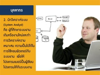 บุคลากร
2. นักวิเคราะห์ระบบ
(System Analyst)
คือ ผู้ที่ศึกษาระบบงาน
เดิมหรืองานใหม่และทา
การวิเคราะห์ความ
เหมาะสม ความเป็นไปได้ใน
การใช้คอมพิวเตอร์กับ
ระบบงาน เพื่อให้
โปรแกรมเมอร์เป็นผู้เขียน
โปรแกรมให้กับระบบงาน
 