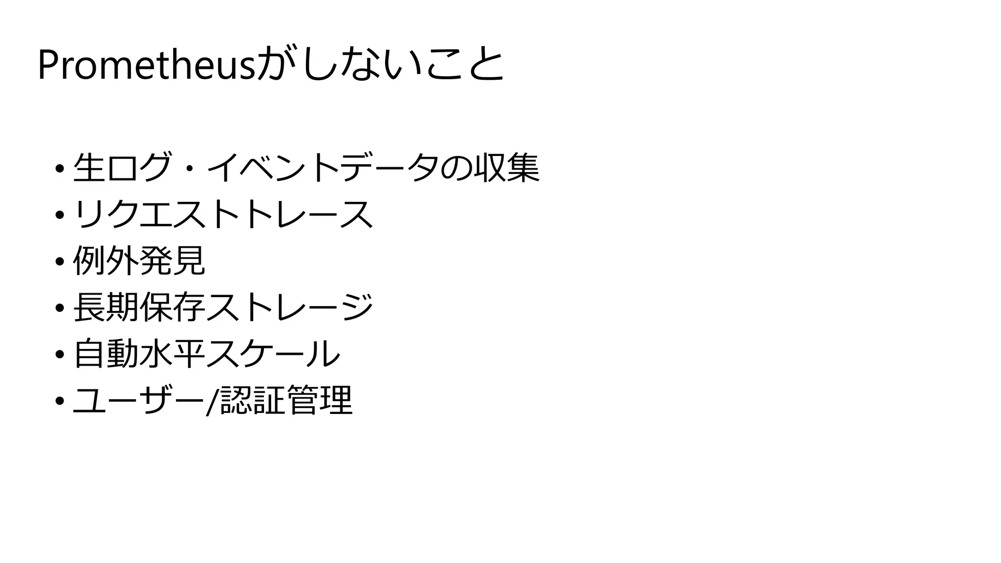 Prometheusがしないこと
• 生ログ・イベントデータの収集
• リクエストトレース
• 例外発見
• 長期保存ストレージ
• 自動水平スケール
• ユーザー/認証管理
 