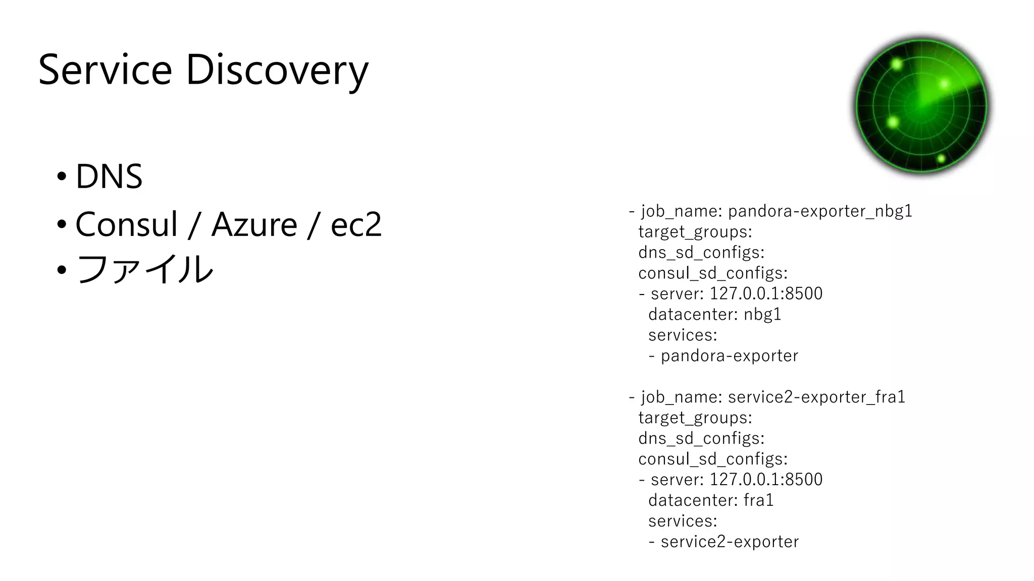 Service Discovery
• DNS
• Consul / Azure / ec2
• ファイル
- job_name: pandora-exporter_nbg1
target_groups:
dns_sd_configs:
consul_sd_configs:
- server: 127.0.0.1:8500
datacenter: nbg1
services:
- pandora-exporter
- job_name: service2-exporter_fra1
target_groups:
dns_sd_configs:
consul_sd_configs:
- server: 127.0.0.1:8500
datacenter: fra1
services:
- service2-exporter
 