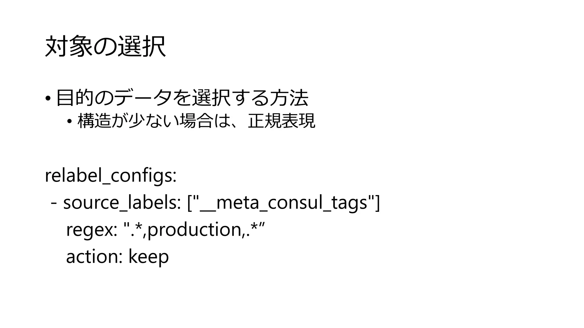対象の選択
• 目的のデータを選択する方法
• 構造が少ない場合は、正規表現
relabel_configs:
- source_labels: ["__meta_consul_tags"]
regex: ".*,production,.*”
action: keep
 