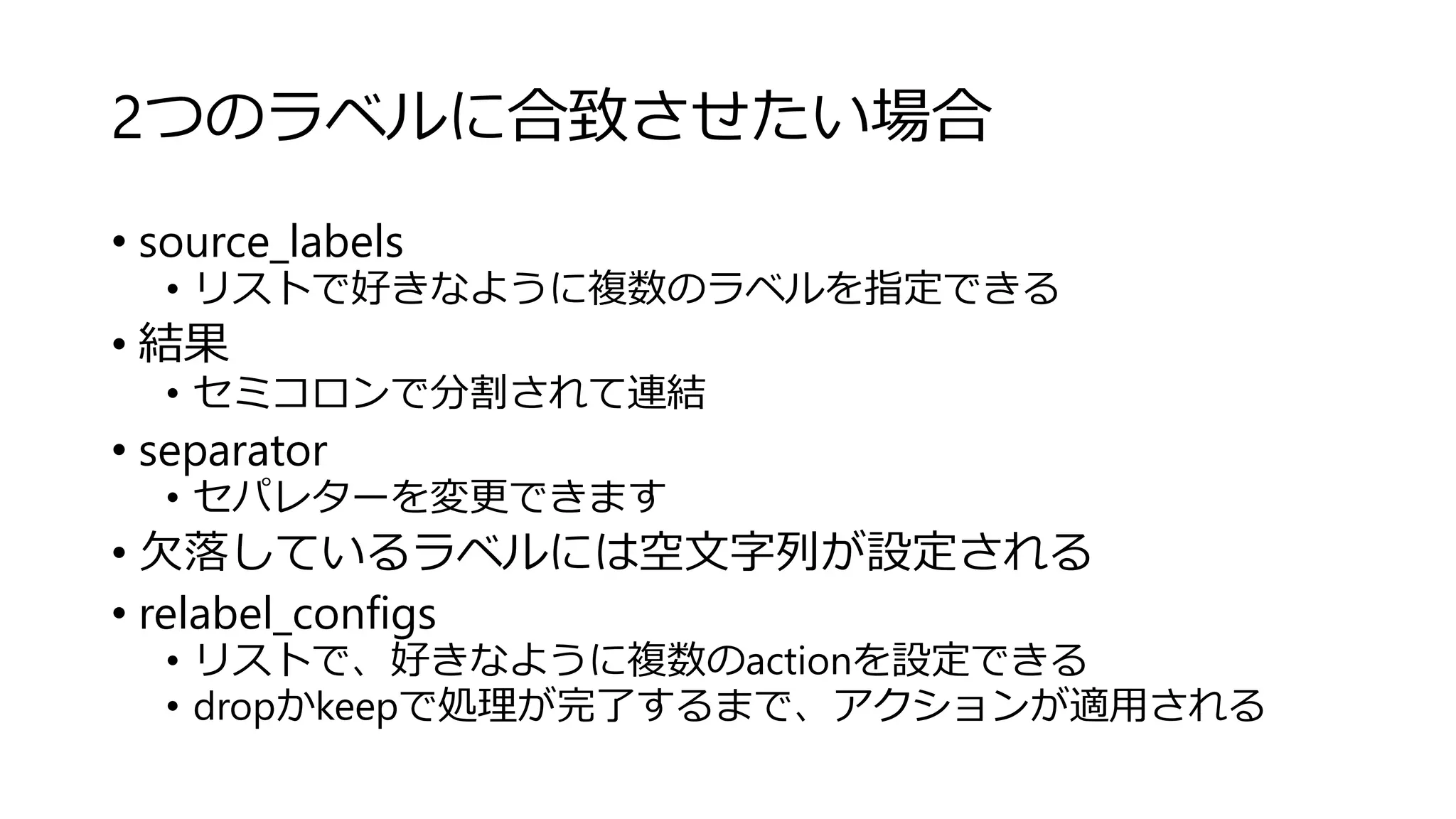 2つのラベルに合致させたい場合
• source_labels
• リストで好きなように複数のラベルを指定できる
• 結果
• セミコロンで分割されて連結
• separator
• セパレターを変更できます
• 欠落しているラベルには空文字列が設定される
• relabel_configs
• リストで、好きなように複数のactionを設定できる
• dropかkeepで処理が完了するまで、アクションが適用される
 