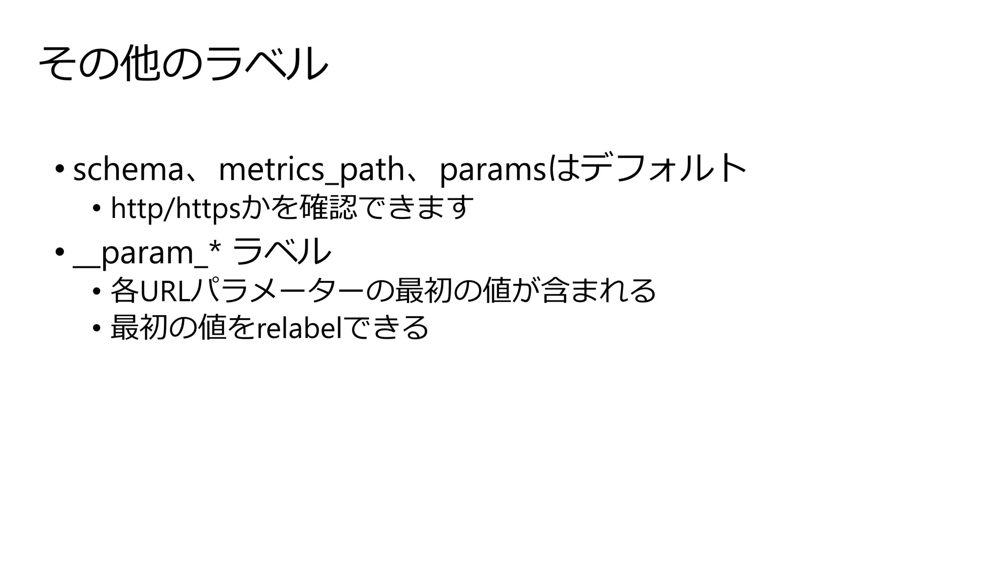 その他のラベル
• schema、metrics_path、paramsはデフォルト
• http/httpsかを確認できます
• __param_* ラベル
• 各URLパラメーターの最初の値が含まれる
• 最初の値をrelabelできる
 