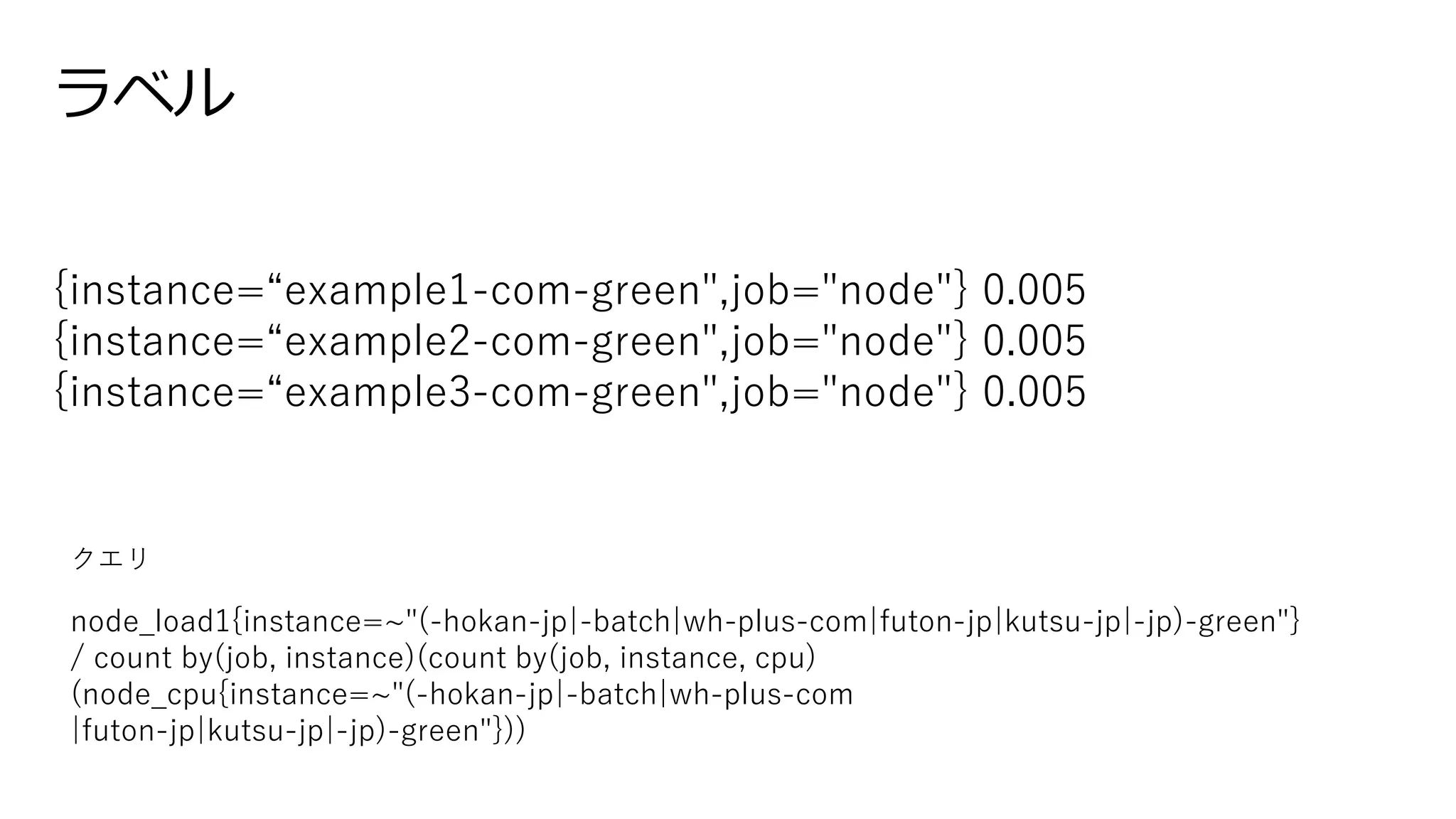 ラベル
{instance=“example1-com-green",job="node"} 0.005
{instance=“example2-com-green",job="node"} 0.005
{instance=“example3-com-green",job="node"} 0.005
node_load1{instance=~"(-hokan-jp|-batch|wh-plus-com|futon-jp|kutsu-jp|-jp)-green"}
/ count by(job, instance)(count by(job, instance, cpu)
(node_cpu{instance=~"(-hokan-jp|-batch|wh-plus-com
|futon-jp|kutsu-jp|-jp)-green"}))
クエリ
 