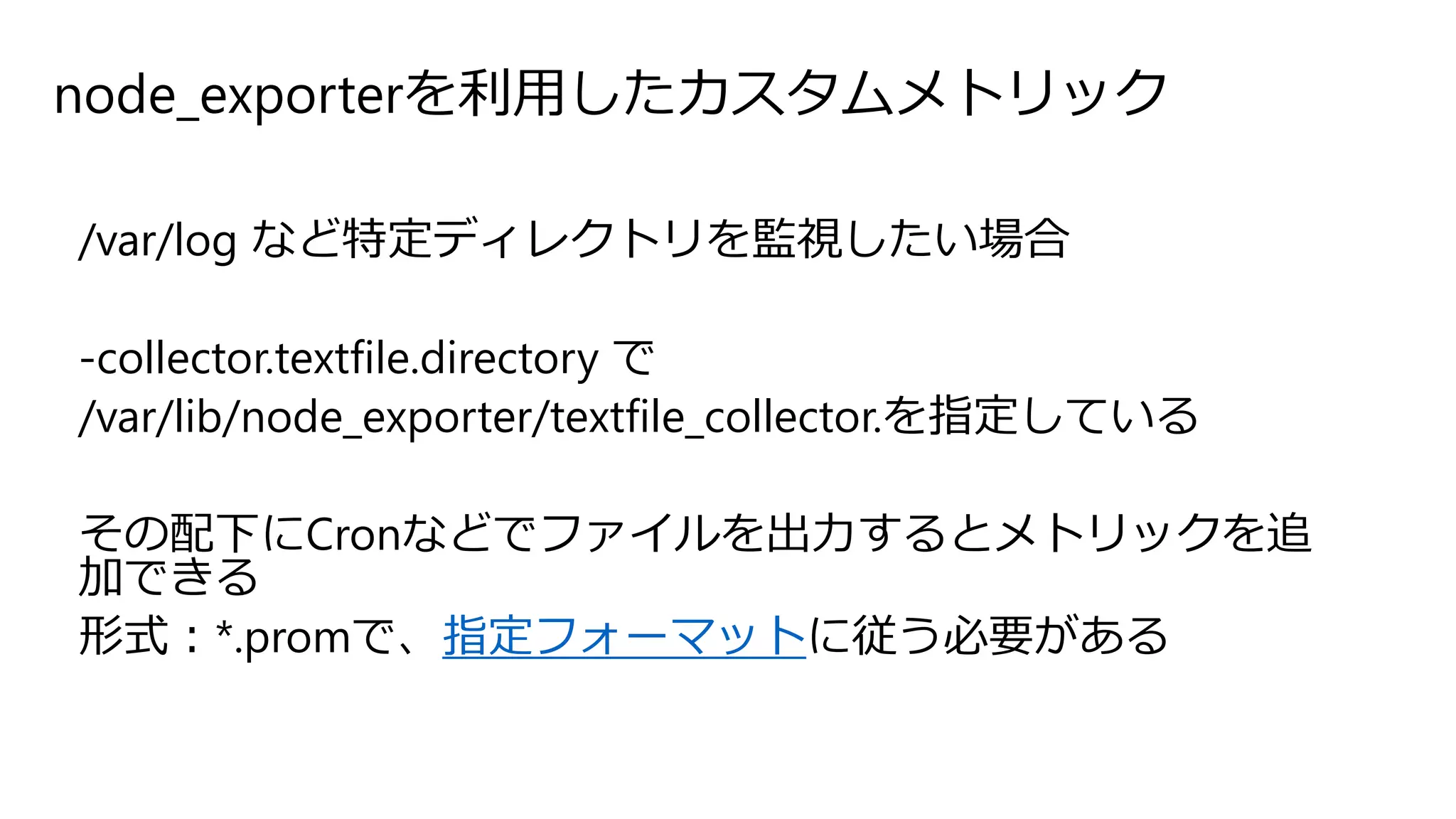 node_exporterを利用したカスタムメトリック
/var/log など特定ディレクトリを監視したい場合
-collector.textfile.directory で
/var/lib/node_exporter/textfile_collector.を指定している
その配下にCronなどでファイルを出力するとメトリックを追
加できる
形式：*.promで、指定フォーマットに従う必要がある
 