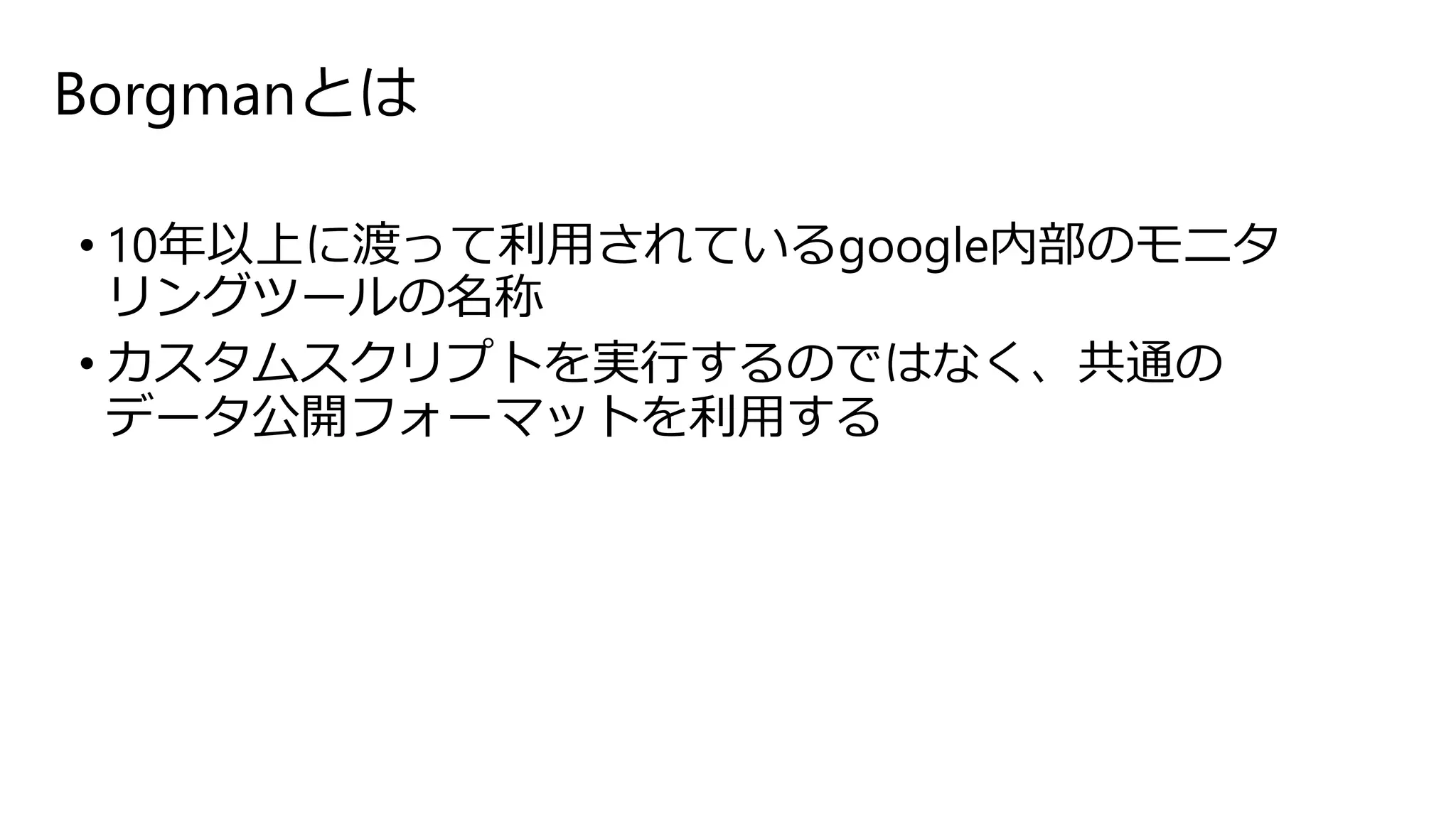 Borgmanとは
• 10年以上に渡って利用されているgoogle内部のモニタ
リングツールの名称
• カスタムスクリプトを実行するのではなく、共通の
データ公開フォーマットを利用する
 