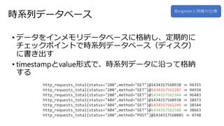 時系列データベース
• データをインメモリデータベースに格納し、定期的に
チェックポイントで時系列データベース（ディスク）
に書き出す
• timestampとvalue形式で、時系列データに沿って格納
する
Borgmanと同様の仕様
http_requests_total{status="200",method="GET"}@1434317560938 ⇒ 94355
http_requests_total{status="200",method="GET"}@1434317561287 ⇒ 94934
http_requests_total{status="200",method="GET"}@1434317562344 ⇒ 96483
http_requests_total{status="404",method="GET"}@1434317560938 ⇒ 38473
http_requests_total{status="404",method="GET"}@1434317561249 ⇒ 38544
http_requests_total{status="404",method="GET"}@1434317562588 ⇒ 38663
http_requests_total{status="200",method="POST"}@1434317560885 ⇒ 4748
 