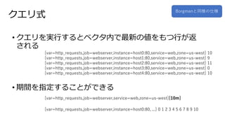 クエリ式
• クエリを実行するとベクタ内で最新の値をもつ行が返
される
• 期間を指定することができる
Borgmanと同様の仕様
{var=http_requests,job=webserver,instance=host0:80,service=web,zone=us-west} 10
{var=http_requests,job=webserver,instance=host1:80,service=web,zone=us-west} 9
{var=http_requests,job=webserver,instance=host2:80,service=web,zone=us-west} 11
{var=http_requests,job=webserver,instance=host3:80,service=web,zone=us-west} 0
{var=http_requests,job=webserver,instance=host4:80,service=web,zone=us-west} 10
{var=http_requests,job=webserver,service=web,zone=us-west}[10m]
{var=http_requests,job=webserver,instance=host0:80, ...} 0 1 2 3 4 5 6 7 8 9 10
 