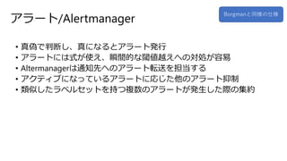 アラート/Alertmanager
• 真偽で判断し、真になるとアラート発行
• アラートには式が使え、瞬間的な閾値越えへの対処が容易
• Altermanagerは通知先へのアラート転送を担当する
• アクティブになっているアラートに応じた他のアラート抑制
• 類似したラベルセットを持つ複数のアラートが発生した際の集約
Borgmanと同様の仕様
 