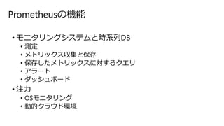 Prometheusの機能
• モニタリングシステムと時系列DB
• 測定
• メトリックス収集と保存
• 保存したメトリックスに対するクエリ
• アラート
• ダッシュボード
• 注力
• OSモニタリング
• 動的クラウド環境
 
