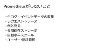 Prometheusがしないこと
• 生ログ・イベントデータの収集
• リクエストトレース
• 例外発見
• 長期保存ストレージ
• 自動水平スケール
• ユーザー/認証管理
 