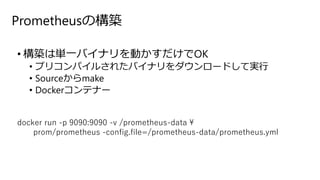 Prometheusの構築
• 構築は単一バイナリを動かすだけでOK
• プリコンパイルされたバイナリをダウンロードして実行
• Sourceからmake
• Dockerコンテナー
docker run -p 9090:9090 -v /prometheus-data 
prom/prometheus -config.file=/prometheus-data/prometheus.yml
 