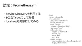 設定：Prometheus.yml
• Service Discoveryを利用する
• EC2をTargetにしてみる
• localhostも対象にしてみる
global:
scrape_interval: 5s
scrape_configs:
- job_name: 'prometheus'
scrape_interval: 5s
static_configs:
- targets: ['localhost:9090']
- job_name: 'node'
ec2_sd_configs:
- region: ap-northeast-1
access_key:
secret_key:
port: 9100
relabel_configs:
- source_labels: [__meta_ec2_tag_Name]
target_label: instance
 