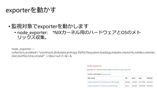 exporterを動かす
• 監視対象でexporterを動かします
• node_exporter: *NIXカーネル用のハードウェアとOSのメト
リックス収集。
node_exporter --
collectors.enabled="conntrack,diskstats,entropy,filefd,filesystem,loadavg,mdadm,meminfo,netdev,netstat,
stat,textfile,time,vmstat" >/dev/null 2>&1 &
 
