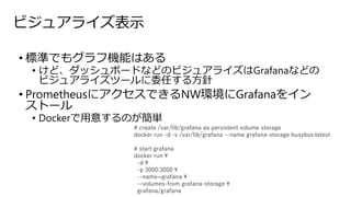ビジュアライズ表示
• 標準でもグラフ機能はある
• けど、ダッシュボードなどのビジュアライズはGrafanaなどの
ビジュアライズツールに委任する方針
• PrometheusにアクセスできるNW環境にGrafanaをイン
ストール
• Dockerで用意するのが簡単
# create /var/lib/grafana as persistent volume storage
docker run -d -v /var/lib/grafana --name grafana-storage busybox:latest
# start grafana
docker run 
-d 
-p 3000:3000 
--name=grafana 
--volumes-from grafana-storage 
grafana/grafana
 