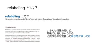 relabeling とは？
relabeling って？
https://prometheus.io/docs/operating/configuration/#<relabel_config>
いろんな情報あるけど、
最後には消しちゃうから
必要なものは定義して明示的に残してね
 