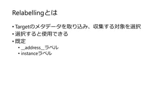 Relabellingとは
• Targetのメタデータを取り込み、収集する対象を選択
• 選択すると使用できる
• 既定
• __address__ラベル
• instanceラベル
 