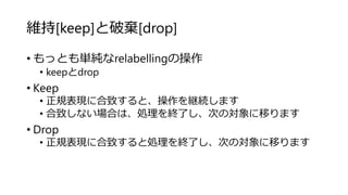 維持[keep]と破棄[drop]
• もっとも単純なrelabellingの操作
• keepとdrop
• Keep
• 正規表現に合致すると、操作を継続します
• 合致しない場合は、処理を終了し、次の対象に移ります
• Drop
• 正規表現に合致すると処理を終了し、次の対象に移ります
 