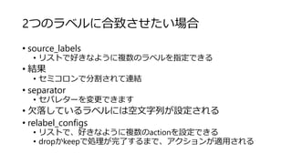 2つのラベルに合致させたい場合
• source_labels
• リストで好きなように複数のラベルを指定できる
• 結果
• セミコロンで分割されて連結
• separator
• セパレターを変更できます
• 欠落しているラベルには空文字列が設定される
• relabel_configs
• リストで、好きなように複数のactionを設定できる
• dropかkeepで処理が完了するまで、アクションが適用される
 