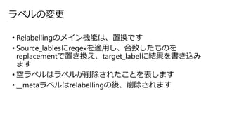 ラベルの変更
• Relabellingのメイン機能は、置換です
• Source_lablesにregexを適用し、合致したものを
replacementで置き換え、target_labelに結果を書き込み
ます
• 空ラベルはラベルが削除されたことを表します
• __metaラベルはrelabellingの後、削除されます
 