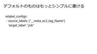 デフォルトのものはもっとシンプルに書ける
relabel_configs:
- source_labels: ["__meta_ec2_tag_Name"]
target_label: "job"
 