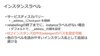 インスタンスラベル
• サービスディスカバリー
• __address__にhost:port を格納
• relabellingの終了までに、instanceラベルがない場合
• デフォルトで、__address__の値を設定
• EC2インスタンスIDやZookeeperのパスを設定可能
• 他のラベルを読みやすいインスタンス名として追加は
避ける
 