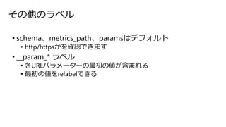 その他のラベル
• schema、metrics_path、paramsはデフォルト
• http/httpsかを確認できます
• __param_* ラベル
• 各URLパラメーターの最初の値が含まれる
• 最初の値をrelabelできる
 