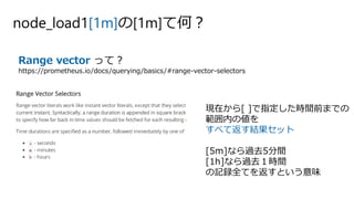 node_load1[1m]の[1m]て何？
Range vector って？
https://prometheus.io/docs/querying/basics/#range-vector-selectors
現在から[ ]で指定した時間前までの
範囲内の値を
すべて返す結果セット
[5m]なら過去5分間
[1h]なら過去１時間
の記録全てを返すという意味
 