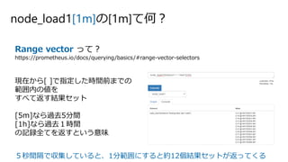 node_load1[1m]の[1m]て何？
Range vector って？
https://prometheus.io/docs/querying/basics/#range-vector-selectors
現在から[ ]で指定した時間前までの
範囲内の値を
すべて返す結果セット
[5m]なら過去5分間
[1h]なら過去１時間
の記録全てを返すという意味
５秒間隔で収集していると、1分範囲にすると約12個結果セットが返ってくる
 