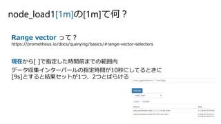 node_load1[1m]の[1m]て何？
Range vector って？
https://prometheus.io/docs/querying/basics/#range-vector-selectors
現在から[ ]で指定した時間前までの範囲内
データ収集インターバールの指定時間が10秒にしてるときに
[9s]とすると結果セットが1つ、2つとばらける
 