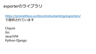 exporterのライブラリ
https://prometheus.io/docs/instrumenting/exporters/
で提供されています
Clojure
Go
Java/JVM
Python-Django
 