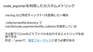 node_exporterを利用したカスタムメトリック
/var/log など特定ディレクトリを監視したい場合
-collector.textfile.directory で
/var/lib/node_exporter/textfile_collector.を指定している
その配下にCronなどでファイルを出力するとメトリックを追
加できる
形式：*.promで、指定フォーマットに従う必要がある
 