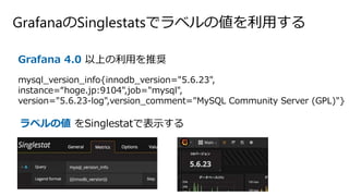 GrafanaのSinglestatsでラベルの値を利用する
Grafana 4.0 以上の利用を推奨
mysql_version_info{innodb_version="5.6.23",
instance=“hoge.jp:9104",job="mysql",
version="5.6.23-log",version_comment="MySQL Community Server (GPL)"}
ラベルの値 をSinglestatで表示する
 
