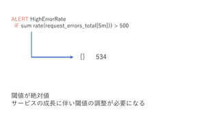 ALERT HighErrorRate
IF sum rate(request_errors_total[5m])) > 500
{} 534
閾値が絶対値
サービスの成長に伴い閾値の調整が必要になる
 