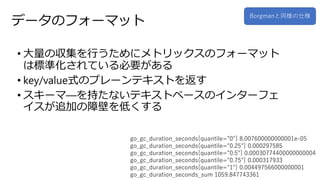 データのフォーマット
• 大量の収集を行うためにメトリックスのフォーマット
は標準化されている必要がある
• key/value式のプレーンテキストを返す
• スキーマ―を持たないテキストベースのインターフェ
イスが追加の障壁を低くする
go_gc_duration_seconds{quantile="0"} 8.007600000000001e-05
go_gc_duration_seconds{quantile="0.25"} 0.000297585
go_gc_duration_seconds{quantile="0.5"} 0.00030774400000000004
go_gc_duration_seconds{quantile="0.75"} 0.000317933
go_gc_duration_seconds{quantile="1"} 0.004497566000000001
go_gc_duration_seconds_sum 1059.847743361
Borgmanと同様の仕様
 