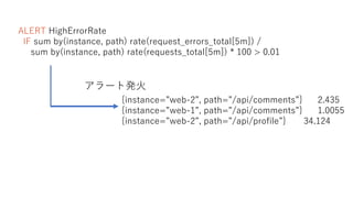 ALERT HighErrorRate
IF sum by(instance, path) rate(request_errors_total[5m]) /
sum by(instance, path) rate(requests_total[5m]) * 100 > 0.01
{instance=”web-2”, path=”/api/comments”} 2.435
{instance=”web-1”, path=”/api/comments”} 1.0055
{instance=”web-2”, path=”/api/profile”} 34.124
アラート発火
 
