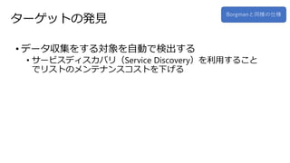 ターゲットの発見
• データ収集をする対象を自動で検出する
• サービスディスカバリ（Service Discovery）を利用すること
でリストのメンテナンスコストを下げる
Borgmanと同様の仕様
 