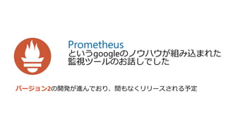 Prometheus
というgoogleのノウハウが組み込まれた
監視ツールのお話しでした
バージョン2の開発が進んでおり、間もなくリリースされる予定
 