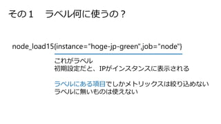 その１ ラベル何に使うの？
node_load15{instance=“hoge-jp-green",job="node"}
これがラベル
初期設定だと、IPがインスタンスに表示される
ラベルにある項目でしかメトリックスは絞り込めない
ラベルに...