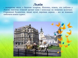 Львів
- колоритне місто з багатою історією. Напевно, кожен, хто побував у
Львові, пам’ятає п’янкий аромат кави і шоколаду на мощених вуличках.
Старовинні будиночки, цікаві музеї, верхівки церков – все це повинен
побачити кожен турист.
 