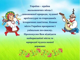 Україна – країна
мальовничих місць і
дивовижної природи, чудової
архітектури та стародавніх
історичних пам’яток. Кожне
місто України прекрасне і
унікальне по-своєму.
Пропонуємо Вам відвідати
найкрасивіші міста та
природні чудеса нашої
держави:
 