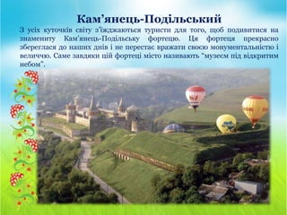 Кам’янець-Подільський
З усіх куточків світу з’їжджаються туристи для того, щоб подивитися на
знамениту Кам’янець-Подільську фортецю. Ця фортеця прекрасно
збереглася до наших днів і не перестає вражати своєю монументальністю і
величчю. Саме завдяки цій фортеці місто називають “музеєм під відкритим
небом”.
 