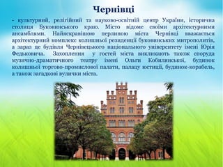 Чернівці
- культурний, релігійний та науково-освітній центр України, історична
столиця Буковинського краю. Місто відоме своїми архітектурними
ансамблями. Найяскравішою перлиною міста Чернівці вважається
архітектурний комплекс колишньої резиденції буковинських митрополитів,
а зараз це будівля Чернівецького національного університету імені Юрія
Федьковича. Захоплення у гостей міста викликають також споруда
музично-драматичного театру імені Ольги Кобилянської, будинок
колишньої торгово-промислової палати, палацу юстиції, будинок-корабель,
а також загадкові вулички міста.
 
