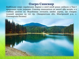 Озеро Синевир
Найбільше озеро українських Карпат в 2007-2008 роках увійшло в Топ-7
природних чудес держави. Синевир знаходиться на висоті 989 метрів, а в
глибину досягає 22. Водоймище оточують хвойні дерева, що створює
чудовий краєвид на тлі гір. (Закарпатська обл, Міжгірський р-н, с.
Синевирська Поляна)
 