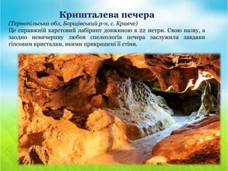 Кришталева печера
(Тернопільська обл, Борщівський р-н, с. Кривче)
Це справжній карстовий лабіринт довжиною в 22 метри. Свою назву, а
заодно невичерпну любов спелеологів печера заслужила завдяки
гіпсовим кристалам, якими прикрашені її стіни.
 