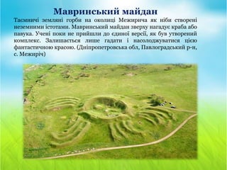 Мавринський майдан
Таємничі земляні горби на околиці Межирича як ніби створені
неземними істотами. Мавринський майдан зверху нагадує краба або
павука. Учені поки не прийшли до єдиної версії, як був утворений
комплекс. Залишається лише гадати і насолоджуватися цією
фантастичною красою. (Дніпропетровська обл, Павлоградський р-н,
с. Межиріч)
 