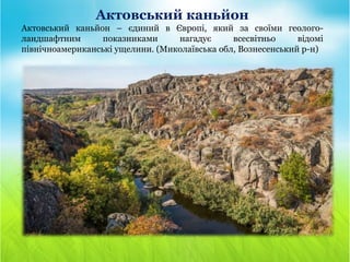 Актовський каньйон
Актовський каньйон – єдиний в Європі, який за своїми геолого-
ландшафтним показниками нагадує всесвітньо відомі
північноамериканські ущелини. (Миколаївська обл, Вознесенський р-н)
 