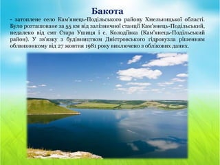 Бакота
- затоплене село Кам'янець-Подільського району Хмельницької області.
Було розташоване за 55 км від залізничної станції Кам'янець-Подільський,
недалеко від смт Стара Ушиця і с. Колодіївка (Кам'янець-Подільський
район). У зв'язку з будівництвом Дністровського гідровузла рішенням
облвиконкому від 27 жовтня 1981 року виключено з облікових даних.
 
