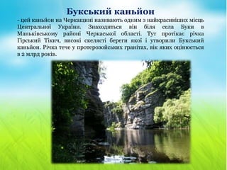 Букський каньйон
- цей каньйон на Черкащині називають одним з найкрасивіших місць
Центральної України. Знаходиться він біля села Буки в
Маньківському районі Черкаської області. Тут протікає річка
Гірський Тікич, високі скелясті береги якої і утворили Букський
каньйон. Річка тече у протерозойських гранітах, вік яких оцінюється
в 2 млрд років.
 